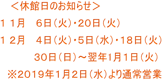 <休館日のお知らせ> 1 1月 6日(火)・20日(火) 1 2月 4日(火)・5日(水)・18日(火) 30日(日)~翌年1月1日(火) ※2019年1月2日(水)より通常営業