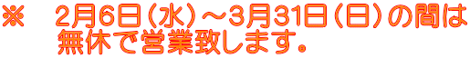 ※ 2月6日(水)~3月31日(日)の間は 無休で営業致します。